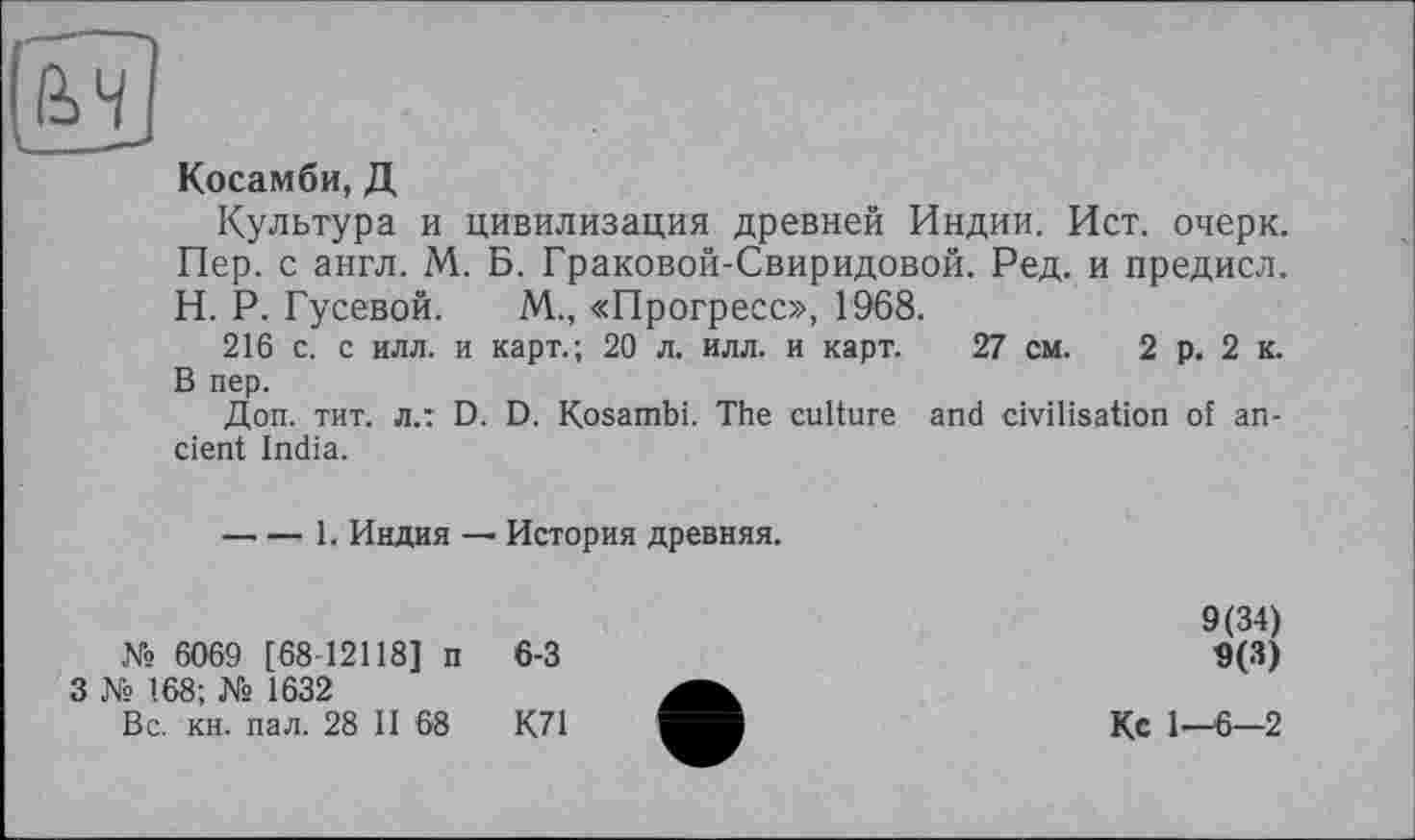 ﻿Косамби, Д
Культура и цивилизация древней Индии. Ист. очерк. Пер. с англ. М. Б. Граковой-Свиридовой. Ред. и предисл. H. Р. Гусевой. М., «Прогресс», 1968.
216 с. с илл. и карт.; 20 л. илл. и карт. 27 см. 2 р. 2 к. В пер.
Доп. тит. л.: D. D. Kosambi. The culture and civilisation of ancient India.
-----1, Индия — История древняя.
№ 6069 [68 12118] п 6-3
З № 168; № 1632
Вс. кн. пал. 28 II 68	К71
9(34)
9(3)
Кс 1—6-2